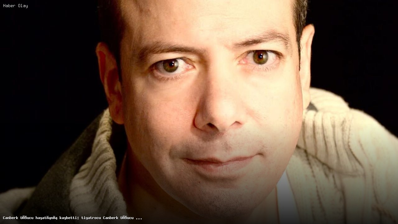 Canberk Uçucu’nun Vefatı: Türk Tiyatrosunun Kayıp Yıldızı