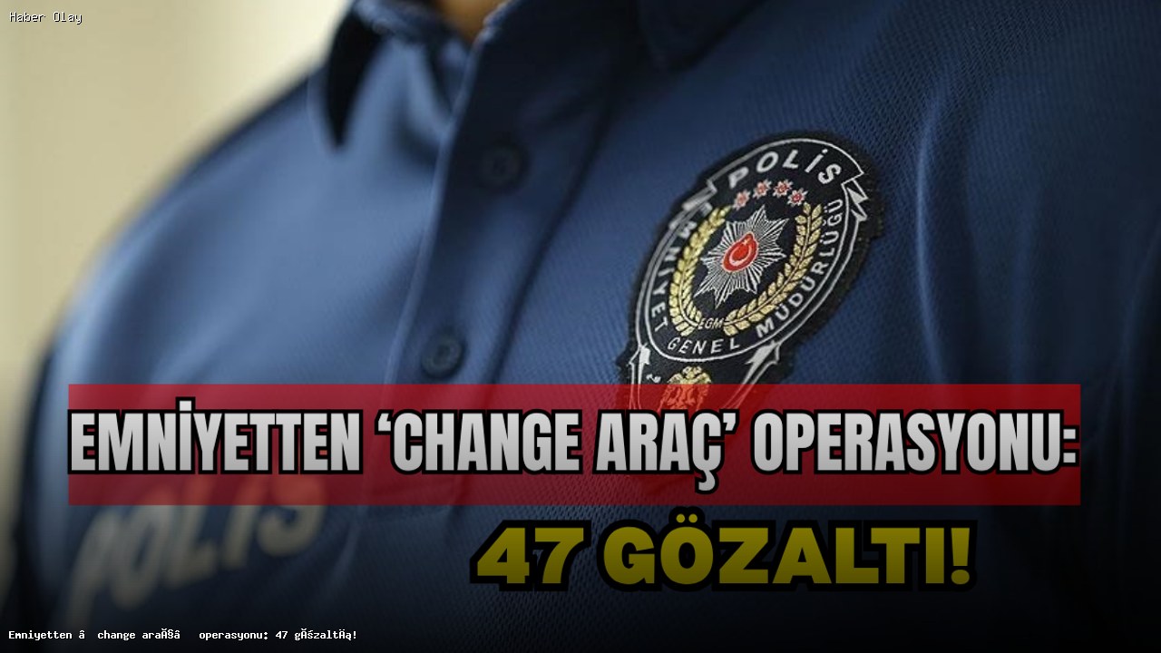 Emniyetin ‘change araç’ operasyonunda 47 kişi gözaltında