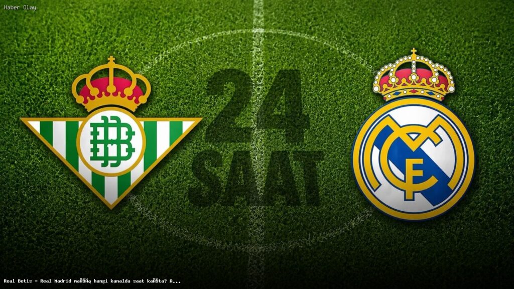 Real Betis – Real Madrid Maçı Ne Zaman, Nerede Yayınlanacak?